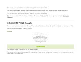 The column_name parameters specify the names of the columns of the table.
The data_type parameter specifies what type of data the column can hold (e.g. varchar, integer, decimal, date, etc.).
The size parameter specifies the maximum length of the column of the table.
Tip: For an overview of the data types available in MS Access, MySQL, and SQL Server, go to our completeData Types
Reference.
SQL CREATE TABLE Example
Now we want to create a table called "Persons" that contains five columns: PersonID, LastName, FirstName, Address, and City.
We use the following CREATE TABLE statement:
Example
CREATE TABLE Persons
(
PersonID int,
LastName varchar(255),
FirstName varchar(255),
Address varchar(255),
City varchar(255)
);
Try it yourself »
The PersonID column is of type int and will hold an integer.
The LastName, FirstName, Address, and City columns are of type varchar and will hold characters, and the maximum length for
these fields is 255 characters.
 