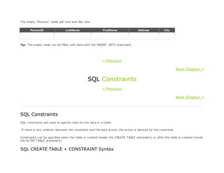 The empty "Persons" table will now look like this:
PersonID LastName FirstName Address City
Tip: The empty table can be filled with data with the INSERT INTO statement.
« Previous
Next Chapter »
SQL Constraints
« Previous
Next Chapter »
SQL Constraints
SQL constraints are used to specify rules for the data in a table.
If there is any violation between the constraint and the data action, the action is aborted by the constraint.
Constraints can be specified when the table is created (inside the CREATE TABLE statement) or after the table is created (inside
the ALTER TABLE statement).
SQL CREATE TABLE + CONSTRAINT Syntax
 