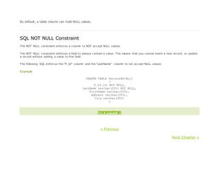 By default, a table column can hold NULL values.
SQL NOT NULL Constraint
The NOT NULL constraint enforces a column to NOT accept NULL values.
The NOT NULL constraint enforces a field to always contain a value. This means that you cannot insert a new record, or update
a record without adding a value to this field.
The following SQL enforces the "P_Id" column and the "LastName" column to not accept NULL values:
Example
CREATE TABLE PersonsNotNull
(
P_Id int NOT NULL,
LastName varchar(255) NOT NULL,
FirstName varchar(255),
Address varchar(255),
City varchar(255)
)
Try it yourself »
« Previous
Next Chapter »
 