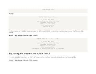 City varchar(255)
)
MySQL:
CREATE TABLE PersonsUnique
(
P_Id int NOT NULL,
LastName varchar(255) NOT NULL,
FirstName varchar(255),
Address varchar(255),
City varchar(255),
UNIQUE (P_Id)
)
To allow naming of a UNIQUE constraint, and for defining a UNIQUE constraint on multiple columns, use the following SQL
syntax:
MySQL / SQL Server / Oracle / MS Access:
CREATE TABLE PersonsUniqueMulti
(
P_Id int NOT NULL,
LastName varchar(255) NOT NULL,
FirstName varchar(255),
Address varchar(255),
City varchar(255),
CONSTRAINT uc_PersonID UNIQUE (P_Id,LastName)
)
SQL UNIQUE Constraint on ALTER TABLE
To create a UNIQUE constraint on the "P_Id" column when the table is already created, use the following SQL:
MySQL / SQL Server / Oracle / MS Access:
 