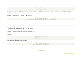 ALTER TABLE Persons
ADD UNIQUE (P_Id)
To allow naming of a UNIQUE constraint, and for defining a UNIQUE constraint on multiple columns, use the following SQL
syntax:
MySQL / SQL Server / Oracle / MS Access:
ALTER TABLE Persons
ADD CONSTRAINT uc_PersonID UNIQUE (P_Id,LastName)
To DROP a UNIQUE Constraint
To drop a UNIQUE constraint, use the following SQL:
MySQL:
ALTER TABLE Persons
DROP INDEX uc_PersonID
SQL Server / Oracle / MS Access:
ALTER TABLE Persons
DROP CONSTRAINT uc_PersonID
« Previous
Next Chapter »
 