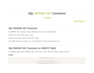 SQL PRIMARY KEY Constraint
« Previous
Next Chapter »
SQL PRIMARY KEY Constraint
The PRIMARY KEY constraint uniquely identifies each record in a database table.
Primary keys must contain unique values.
A primary key column cannot contain NULL values.
Each table should have a primary key, and each table can have only ONE primary key.
SQL PRIMARY KEY Constraint on CREATE TABLE
The following SQL creates a PRIMARY KEY on the "P_Id" column when the "Persons" table is created:
MySQL:
CREATE TABLE Persons
(
P_Id int NOT NULL,
LastName varchar(255) NOT NULL,
FirstName varchar(255),
 
