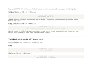To create a PRIMARY KEY constraint on the "P_Id" column when the table is already created, use the following SQL:
MySQL / SQL Server / Oracle / MS Access:
ALTER TABLE Persons
ADD PRIMARY KEY (P_Id)
To allow naming of a PRIMARY KEY constraint, and for defining a PRIMARY KEY constraint on multiple columns, use the
following SQL syntax:
MySQL / SQL Server / Oracle / MS Access:
ALTER TABLE Persons
ADD CONSTRAINT pk_PersonID PRIMARY KEY (P_Id,LastName)
Note: If you use the ALTER TABLE statement to add a primary key, the primary key column(s) must already have been
declared to not contain NULL values (when the table was first created).
To DROP a PRIMARY KEY Constraint
To drop a PRIMARY KEY constraint, use the following SQL:
MySQL:
ALTER TABLE Persons
DROP PRIMARY KEY
SQL Server / Oracle / MS Access:
ALTER TABLE Persons
DROP CONSTRAINT pk_PersonID
 