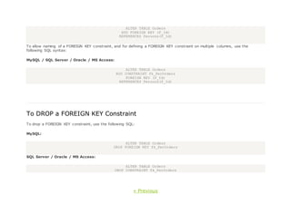 ALTER TABLE Orders
ADD FOREIGN KEY (P_Id)
REFERENCES Persons(P_Id)
To allow naming of a FOREIGN KEY constraint, and for defining a FOREIGN KEY constraint on multiple columns, use the
following SQL syntax:
MySQL / SQL Server / Oracle / MS Access:
ALTER TABLE Orders
ADD CONSTRAINT fk_PerOrders
FOREIGN KEY (P_Id)
REFERENCES Persons(P_Id)
To DROP a FOREIGN KEY Constraint
To drop a FOREIGN KEY constraint, use the following SQL:
MySQL:
ALTER TABLE Orders
DROP FOREIGN KEY fk_PerOrders
SQL Server / Oracle / MS Access:
ALTER TABLE Orders
DROP CONSTRAINT fk_PerOrders
« Previous
 