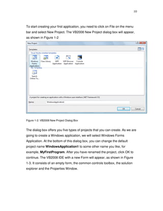 10
To start creating your first application, you need to click on File on the menu
bar and select New Project. The VB2008 New Project dialog box will appear,
as shown in Figure 1-2
Figure 1-2: VB2008 New Project Dialog Box
The dialog box offers you five types of projects that you can create. As we are
going to create a Windows application, we will select Windows Forms
Application. At the bottom of this dialog box, you can change the default
project name WindowsApplication1 to some other name you like, for
example, MyFirstProgram. After you have renamed the project, click OK to
continue. The VB2008 IDE with a new Form will appear, as shown in Figure
1-3. It consists of an empty form, the common controls toolbox, the solution
explorer and the Properties Window.
 