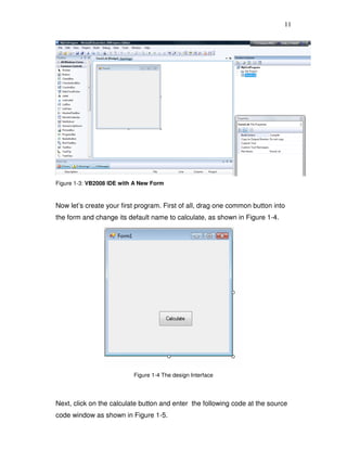 11
Figure 1-3: VB2008 IDE with A New Form
Now let’s create your first program. First of all, drag one common button into
the form and change its default name to calculate, as shown in Figure 1-4.
Figure 1-4 The design Interface
Next, click on the calculate button and enter the following code at the source
code window as shown in Figure 1-5.
 