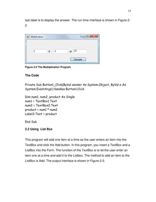 15
last label is to display the answer. The run time interface is shown in Figure 2-
2
Figure 2-2 The Multiplication Program
The Code
Private Sub Button1_Click(ByVal sender As System.Object, ByVal e As
System.EventArgs) Handles Button1.Click
Dim num1, num2, product As Single
num1 = TextBox1.Text
num2 = TextBox2.Text
product = num1 * num2
Label3.Text = product
End Sub
2.2 Using List Box
This program will add one item at a time as the user enters an item into the
TextBox and click the Add button. In this program, you insert a TextBox and a
ListBox into the Form. The function of the TextBox is to let the user enter an
item one at a time and add it to the Listbox. The method to add an item to the
ListBox is Add. The output interface is shown in Figure 2-3.
 