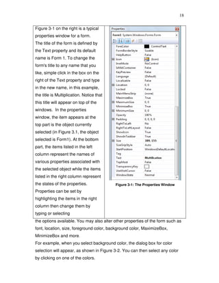 18
Figure 3-1 on the right is a typical
properties window for a form.
The title of the form is defined by
the Text property and its default
name is Form 1. To change the
form's title to any name that you
like, simple click in the box on the
right of the Text property and type
in the new name, in this example,
the title is Multiplication. Notice that
this title will appear on top of the
windows. In the properties
window, the item appears at the
top part is the object currently
selected (in Figure 3.1, the object
selected is Form1). At the bottom
part, the items listed in the left
column represent the names of
various properties associated with
the selected object while the items
listed in the right column represent
the states of the properties.
Properties can be set by
highlighting the items in the right
column then change them by
typing or selecting
Figure 3-1: The Properties Window
the options available. You may also alter other properties of the form such as
font, location, size, foreground color, background color, MaximizeBox,
MinimizeBox and more.
For example, when you select background color, the dialog box for color
selection will appear, as shown in Figure 3-2. You can then select any color
by clicking on one of the colors.
 