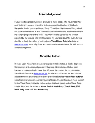 III
Acknowledgement
I would like to express my sincere gratitude to many people who have made their
contributions in one way or another to the successful publication of this book.
My special thanks go to my children Xiang, Yi and Xun. My daughter Xiang edited
this book while my sons Yi and Xun contributed their ideas and even wrote some of
the sample programs for this book. I would also like to appreciate the support
provided by my beloved wife Kim Huang and my youngest daughter Yuan. I would
also like to thank the million of visitors to my Visual Basic Tutorial website at
www.vbtutor.net, especially those who contributed their comments, for their support
and encouragement.
About the Author
Dr. Liew Voon Kiong holds a bachelor degree in Mathematics, a master degree in
Management and a doctoral degree in Business Administration. He has been
involved in programming for more than 15 years. He created the popular online
Visual Basic Tutorial at www.vbtutor.net in 1996 and since then the web site has
attracted millions of visitors and it is one of the top searched Visual Basic Tutorial
websites in many search engines including Google. In order to provide more support
for the Visual Basic hobbyists, he has written this book based on the Visual Basic
tutorial. He is also the author of Visual Basic 6 Made Easy, Visual Basic 2010
Made Easy and Excel VBA Made Easy.
 