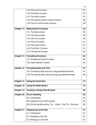 VI
13.5 The Ltrim Function
13.6 The Rtrim Function
13.7 The InStr function
13.8 The Ucase and the Lcase Functions
13.8 The Chr and the Asc functions
57
57
57
58
58
Chapter 14 Mathematical Functions
14.1 The Abs function
14.2 The Exp function
14.3 The Fix Function
14.4 The Int Function
14.5 The Log Function
14.6 The Rnd( ) Function
14.7 The Round Function
59
59
59
60
61
61
61
62
Chapter 15 Formatting Functions
15.1 Predefined Format Function
15.2 User-Defined Function
63
63
64
Chapter 16 Formatting Date and Time
16.1 Formatting Date and time using predefined formats
16.2 Formatting Date and time using user-defined formats
67
67
68
Chapter 17 Using the Check Box 70
Chapter 18 Using the Radio Button 76
Chapter 19 Creating a Simple Web Browser 80
Chapter 20 Errors Handling
20.1 Introduction
20.2 Using On Error GoTo Syntax
20.3 Errors Handling using Try.....Catch....End Try Structure
83
83
83
85
Chapter 21 Reading and write Files
21.1 Introduction
21.2 Reading a Text File
21.3 Writing to a Text File
87
87
87
91
 