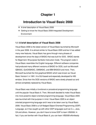 8
Chapter 1
Introduction to Visual Basic 2008
A brief description of Visual Basic 2008
Getting to know the Visual Basic 2008 Integrated Development
Environment
1.1 A brief description of Visual Basic 2008
Visual Basic 2008 is the latest version of Visual Basic launched by Microsoft
in the year 2008. It is almost similar to Visual Basic 2005 and but it has added
many new features. Visual Basic has gone through many phases of
development since the days of BASIC that was built for DOS . BASIC stands
for Beginners' All-purpose Symbolic Instruction Code. The program code in
Visual Basic resembles the English language. Different software companies
had produced many different versions of BASIC for DOS, such as Microsoft
QBASIC, QUICKBASIC, GWBASIC, and IBM BASICA and more. Then,
Microsoft launched the first graphical BASIC which was known as Visual
Basic Version1 in 1991. It is GUI based and especially developed for MS
window. Since then the DOS versions of BASIC were slowly phased out and
almost completely replaced by Visual Basic.
Visual Basic was initially a functional or procedural programming language
until the popular Visual Basic 6. Then, Microsoft decided to make Visual Basic
into more powerful object oriented programming language, Visual Basic 2005
was launched with that purpose in mind. Visual Basic 2005 is an object
oriented programming language and it was to be taken over by Visual Basic
2008. Visual Basic 2008 is a full-fledged Object-Oriented Programming (OOP)
Language, so it has caught up with other OOP languages such as C++, Java,
C# and others. However, you don't have to know OOP to learn VB2008. In
fact, if you are familiar with Visual Basic 6, you can learn VB2008 effortlessly
 