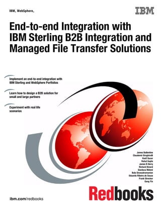 ibm.com/redbooks
IBM® WebSphere® Front cover
End-to-end Integration with
IBM Sterling B2B Integration and
Managed File Transfer Solutions
James Ballentine
Claudemir Braghirolli
Vasfi Gucer
Rahul Gupta
James B Herry
Richard Kinard
Gianluca Meloni
Bala Sivasubramanian
Eduardo Ribeiro de Souza
Frank Strecker
Gang Yin
Implement an end-to-end integration with
IBM Sterling and WebSphere Portfolios
Learn how to design a B2B solution for
small and large partners
Experiment with real life
scenarios
 