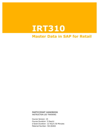 IRT310
Master Data in SAP for Retail
.
.
PARTICIPANT HANDBOOK
INSTRUCTOR-LED TRAINING
.
Course Version: 15
Course Duration: 5 Day(s)
e-book Duration: 12 Hours 50 Minutes
Material Number: 50136465
 