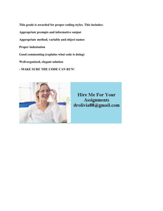This grade is awarded for proper coding styles. This includes:
Appropriate prompts and informative output
Appropriate method, variable and object names
Proper indentation
Good commenting (explains what code is doing)
Well-organized, elegant solution
- MAKE SURE THE CODE CAN RUN!
 