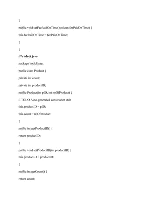 }
public void setFeePaidOnTime(boolean feePaidOnTime) {
this.feePaidOnTime = feePaidOnTime;
}
}
//Product.java
package bookStore;
public class Product {
private int count;
private int productID;
public Product(int pID, int noOfProduct) {
// TODO Auto-generated constructor stub
this.productID = pID;
this.count = noOfProduct;
}
public int getProductID() {
return productID;
}
public void setProductID(int productID) {
this.productID = productID;
}
public int getCount() {
return count;
 