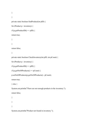 }
}
private static boolean findProduct(int pID) {
for (Product p : inventory) {
if (p.getProductID() == pID) {
return true;
}
}
return false;
}
private static boolean CheckInventory(int pID, int pCount) {
for (Product p : inventory) {
if (p.getProductID() == pID) {
if (p.getNoOfProducts() >= pCount) {
p.setNoOfProducts(p.getNoOfProducts() - pCount);
return true;
} else {
System.out.println("There are not enough products in the inventory.");
return false;
}
}
}
System.out.println("Product not found in inventory.");
 