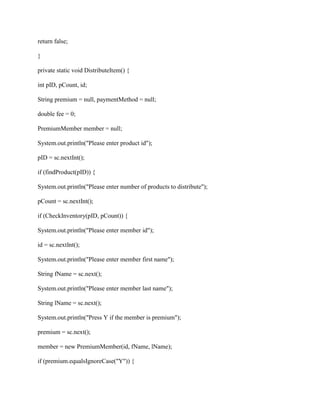return false;
}
private static void DistributeItem() {
int pID, pCount, id;
String premium = null, paymentMethod = null;
double fee = 0;
PremiumMember member = null;
System.out.println("Please enter product id");
pID = sc.nextInt();
if (findProduct(pID)) {
System.out.println("Please enter number of products to distribute");
pCount = sc.nextInt();
if (CheckInventory(pID, pCount)) {
System.out.println("Please enter member id");
id = sc.nextInt();
System.out.println("Please enter member first name");
String fName = sc.next();
System.out.println("Please enter member last name");
String lName = sc.next();
System.out.println("Press Y if the member is premium");
premium = sc.next();
member = new PremiumMember(id, fName, lName);
if (premium.equalsIgnoreCase("Y")) {
 