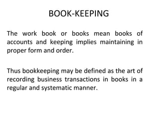 BOOK-KEEPING
The work book or books mean books of
accounts and keeping implies maintaining in
proper form and order.

Thus bookkeeping may be defined as the art of
recording business transactions in books in a
regular and systematic manner.
 