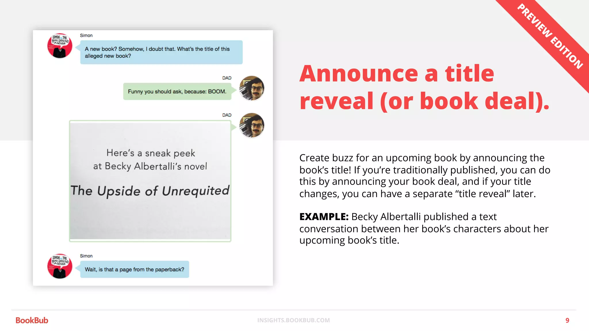 INSIGHTS.BOOKBUB.COM
Announce a title
reveal (or book deal).
Create buzz for an upcoming book by announcing the
book’s title! If you’re traditionally published, you can do
this by announcing your book deal, and if your title
changes, you can have a separate “title reveal” later.
EXAMPLE: Becky Albertalli published a text
conversation between her book’s characters about her
upcoming book’s title.
9
PREVIEW
ED
ITIO
N
 