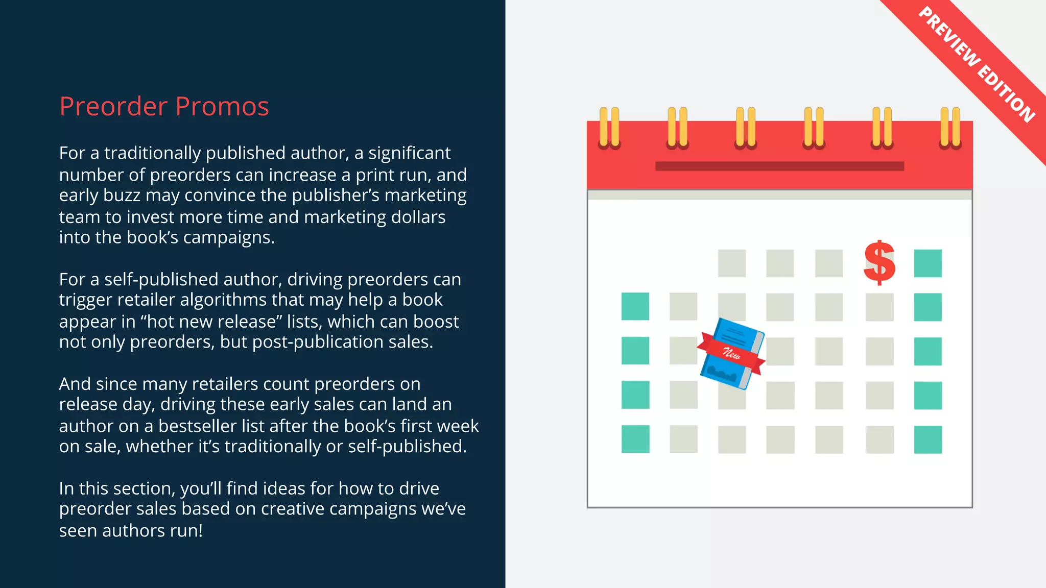 Preorder Promos
For a traditionally published author, a significant
number of preorders can increase a print run, and
early buzz may convince the publisher’s marketing
team to invest more time and marketing dollars
into the book’s campaigns.
For a self-published author, driving preorders can
trigger retailer algorithms that may help a book
appear in “hot new release” lists, which can boost
not only preorders, but post-publication sales.
And since many retailers count preorders on
release day, driving these early sales can land an
author on a bestseller list after the book’s first week
on sale, whether it’s traditionally or self-published.
In this section, you’ll find ideas for how to drive
preorder sales based on creative campaigns we’ve
seen authors run!
$
PREVIEW
ED
ITIO
N
 