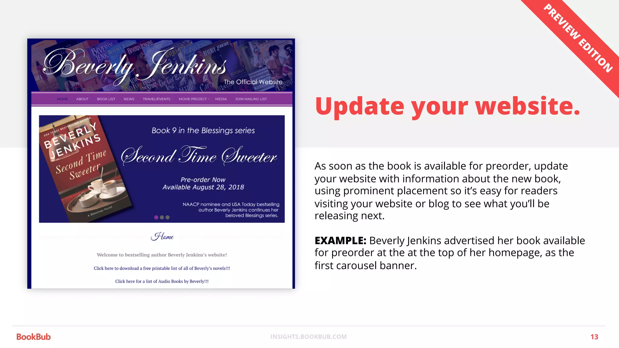 INSIGHTS.BOOKBUB.COM
Update your website.
As soon as the book is available for preorder, update
your website with information about the new book,
using prominent placement so it’s easy for readers
visiting your website or blog to see what you’ll be
releasing next.
EXAMPLE: Beverly Jenkins advertised her book available
for preorder at the at the top of her homepage, as the
first carousel banner.
13
PREVIEW
ED
ITIO
N
 