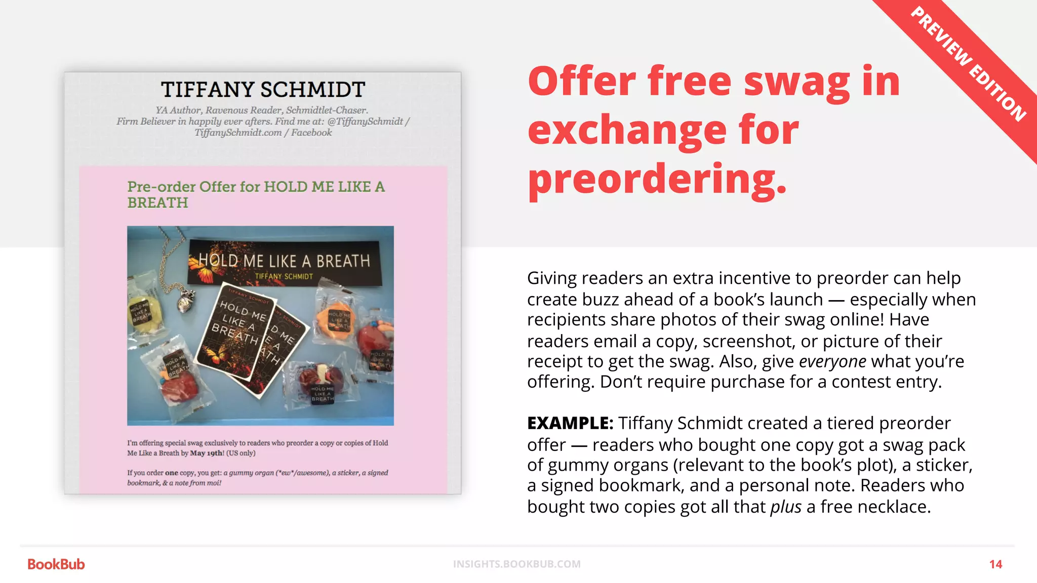 INSIGHTS.BOOKBUB.COM
Offer free swag in
exchange for
preordering.
Giving readers an extra incentive to preorder can help
create buzz ahead of a book’s launch — especially when
recipients share photos of their swag online! Have
readers email a copy, screenshot, or picture of their
receipt to get the swag. Also, give everyone what you’re
offering. Don’t require purchase for a contest entry.
EXAMPLE: Tiffany Schmidt created a tiered preorder
offer — readers who bought one copy got a swag pack
of gummy organs (relevant to the book’s plot), a sticker,
a signed bookmark, and a personal note. Readers who
bought two copies got all that plus a free necklace.
14
PREVIEW
ED
ITIO
N
 
