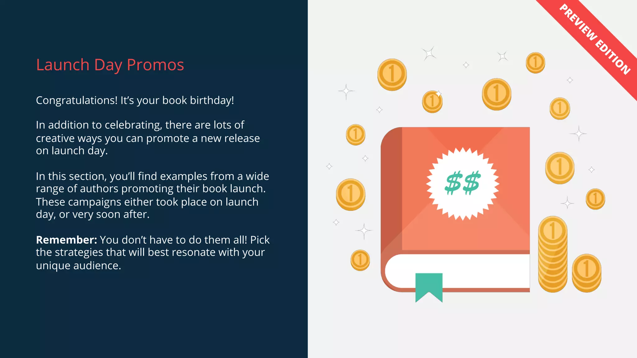 Launch Day Promos
Congratulations! It’s your book birthday!
In addition to celebrating, there are lots of
creative ways you can promote a new release
on launch day.
In this section, you’ll find examples from a wide
range of authors promoting their book launch.
These campaigns either took place on launch
day, or very soon after.
Remember: You don’t have to do them all! Pick
the strategies that will best resonate with your
unique audience.
PREVIEW
ED
ITIO
N
 