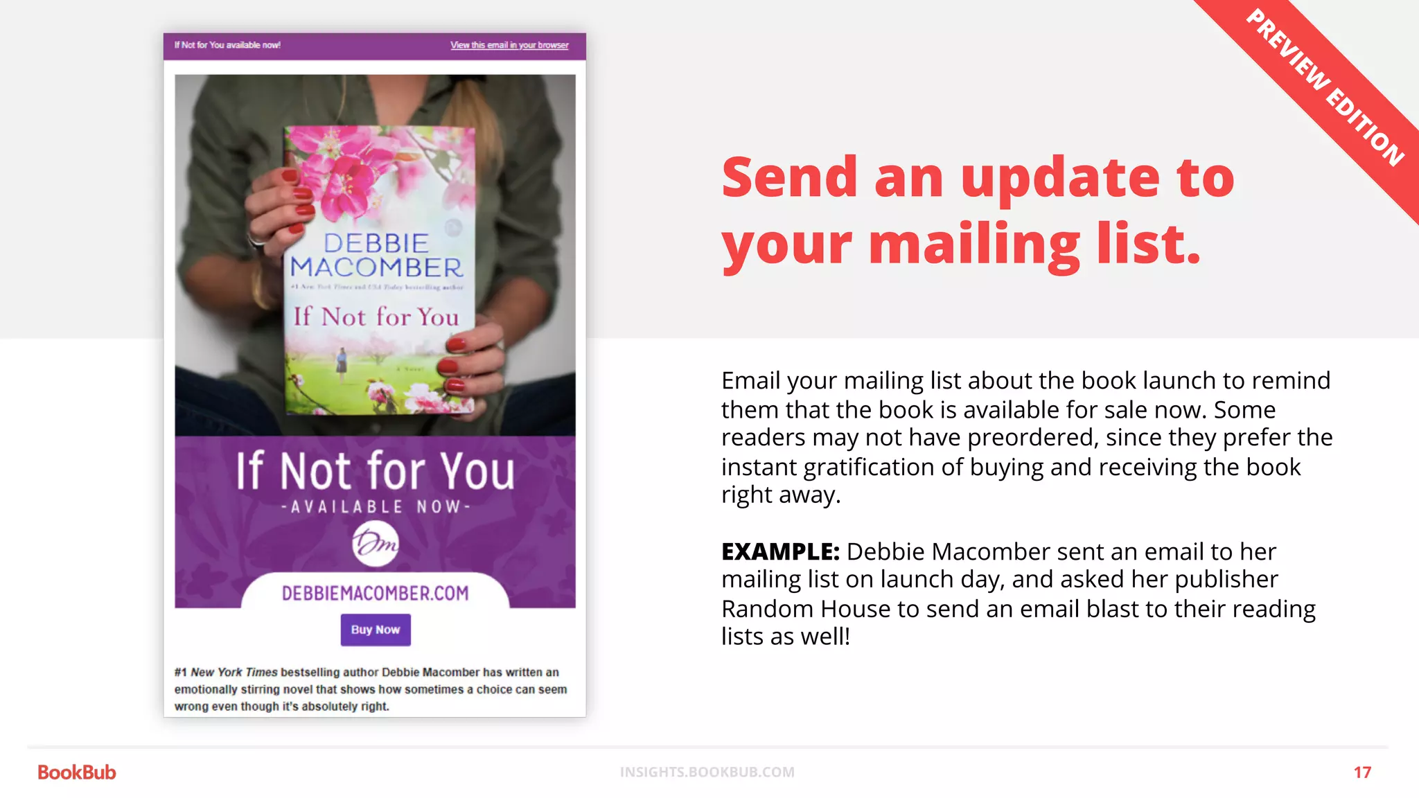INSIGHTS.BOOKBUB.COM
Send an update to
your mailing list.
Email your mailing list about the book launch to remind
them that the book is available for sale now. Some
readers may not have preordered, since they prefer the
instant gratification of buying and receiving the book
right away.
EXAMPLE: Debbie Macomber sent an email to her
mailing list on launch day, and asked her publisher
Random House to send an email blast to their reading
lists as well!
17
PREVIEW
ED
ITIO
N
 