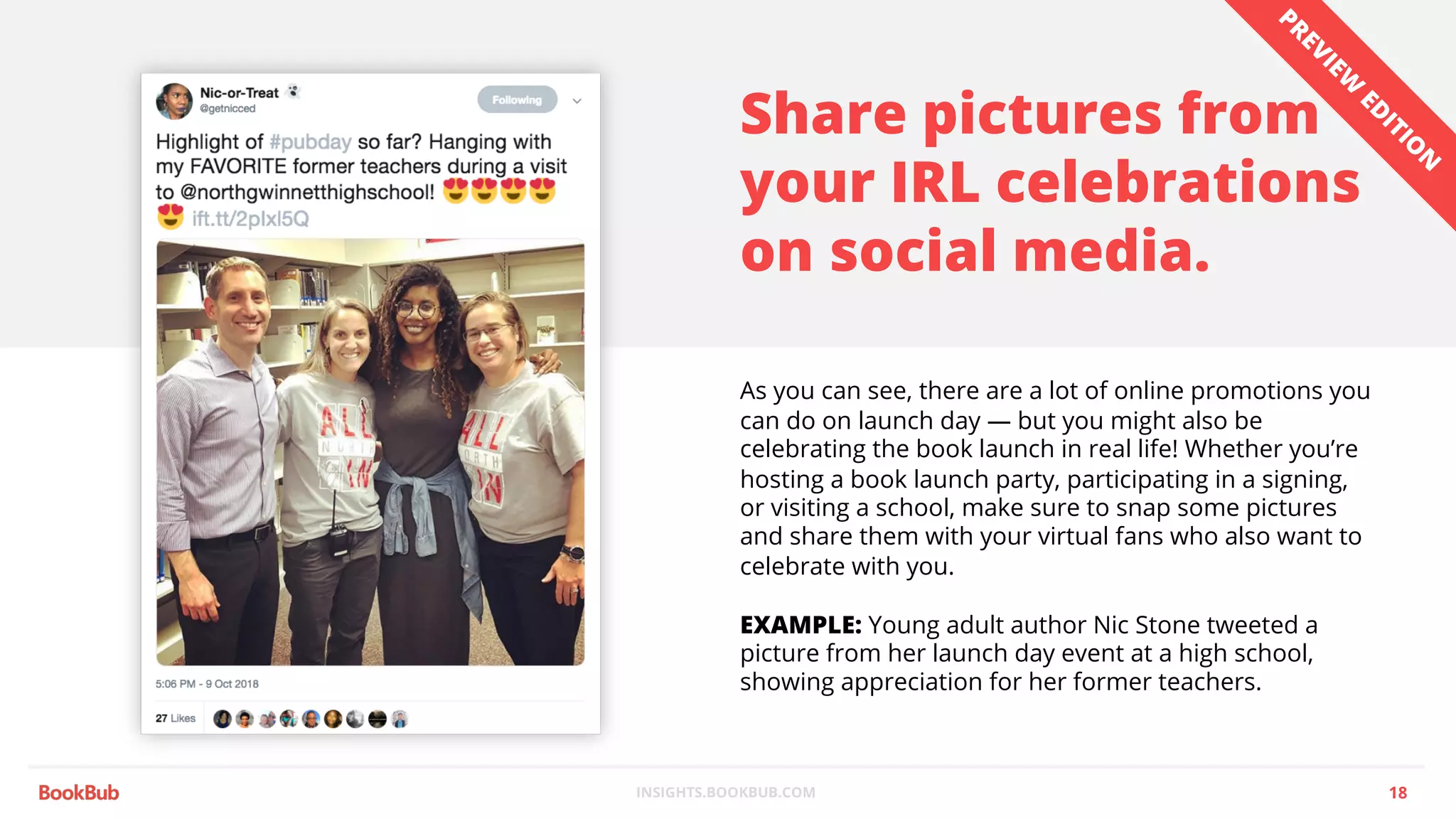 INSIGHTS.BOOKBUB.COM
Share pictures from
your IRL celebrations
on social media.
As you can see, there are a lot of online promotions you
can do on launch day — but you might also be
celebrating the book launch in real life! Whether you’re
hosting a book launch party, participating in a signing,
or visiting a school, make sure to snap some pictures
and share them with your virtual fans who also want to
celebrate with you.
EXAMPLE: Young adult author Nic Stone tweeted a
picture from her launch day event at a high school,
showing appreciation for her former teachers.
18
PREVIEW
ED
ITIO
N
 
