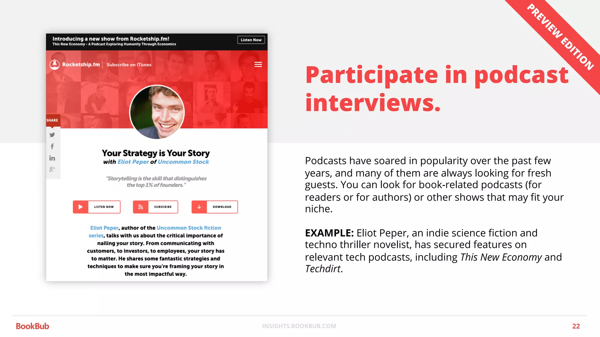 INSIGHTS.BOOKBUB.COM
Participate in podcast
interviews.
Podcasts have soared in popularity over the past few
years, and many of them are always looking for fresh
guests. You can look for book-related podcasts (for
readers or for authors) or other shows that may fit your
niche.
EXAMPLE: Eliot Peper, an indie science fiction and
techno thriller novelist, has secured features on
relevant tech podcasts, including This New Economy and
Techdirt.
22
PREVIEW
ED
ITIO
N
 