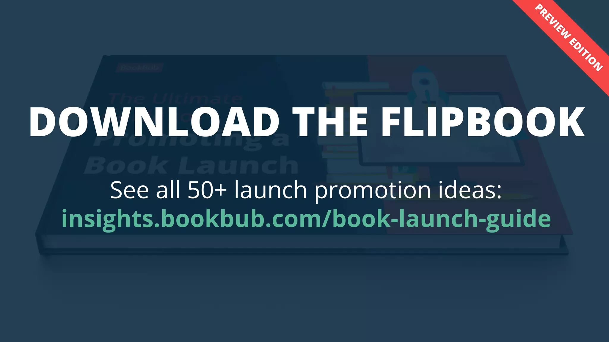 INSIGHTS.BOOKBUB.COM
DOWNLOAD THE FLIPBOOK
See all 50+ launch promotion ideas:
insights.bookbub.com/book-launch-guide
PREVIEW
ED
ITIO
N
 