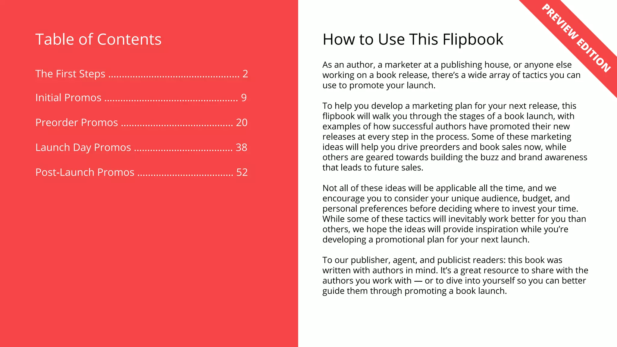 Table of Contents
The First Steps …..…………………………………..… 2
Initial Promos ………………………………………….. 9
Preorder Promos …………………………………… 20
Launch Day Promos ………………………………. 38
Post-Launch Promos ……………………………… 52
How to Use This Flipbook
As an author, a marketer at a publishing house, or anyone else
working on a book release, there’s a wide array of tactics you can
use to promote your launch.
To help you develop a marketing plan for your next release, this
flipbook will walk you through the stages of a book launch, with
examples of how successful authors have promoted their new
releases at every step in the process. Some of these marketing
ideas will help you drive preorders and book sales now, while
others are geared towards building the buzz and brand awareness
that leads to future sales.
Not all of these ideas will be applicable all the time, and we
encourage you to consider your unique audience, budget, and
personal preferences before deciding where to invest your time.
While some of these tactics will inevitably work better for you than
others, we hope the ideas will provide inspiration while you’re
developing a promotional plan for your next launch.
To our publisher, agent, and publicist readers: this book was
written with authors in mind. It’s a great resource to share with the
authors you work with — or to dive into yourself so you can better
guide them through promoting a book launch.
PREVIEW
ED
ITIO
N
 