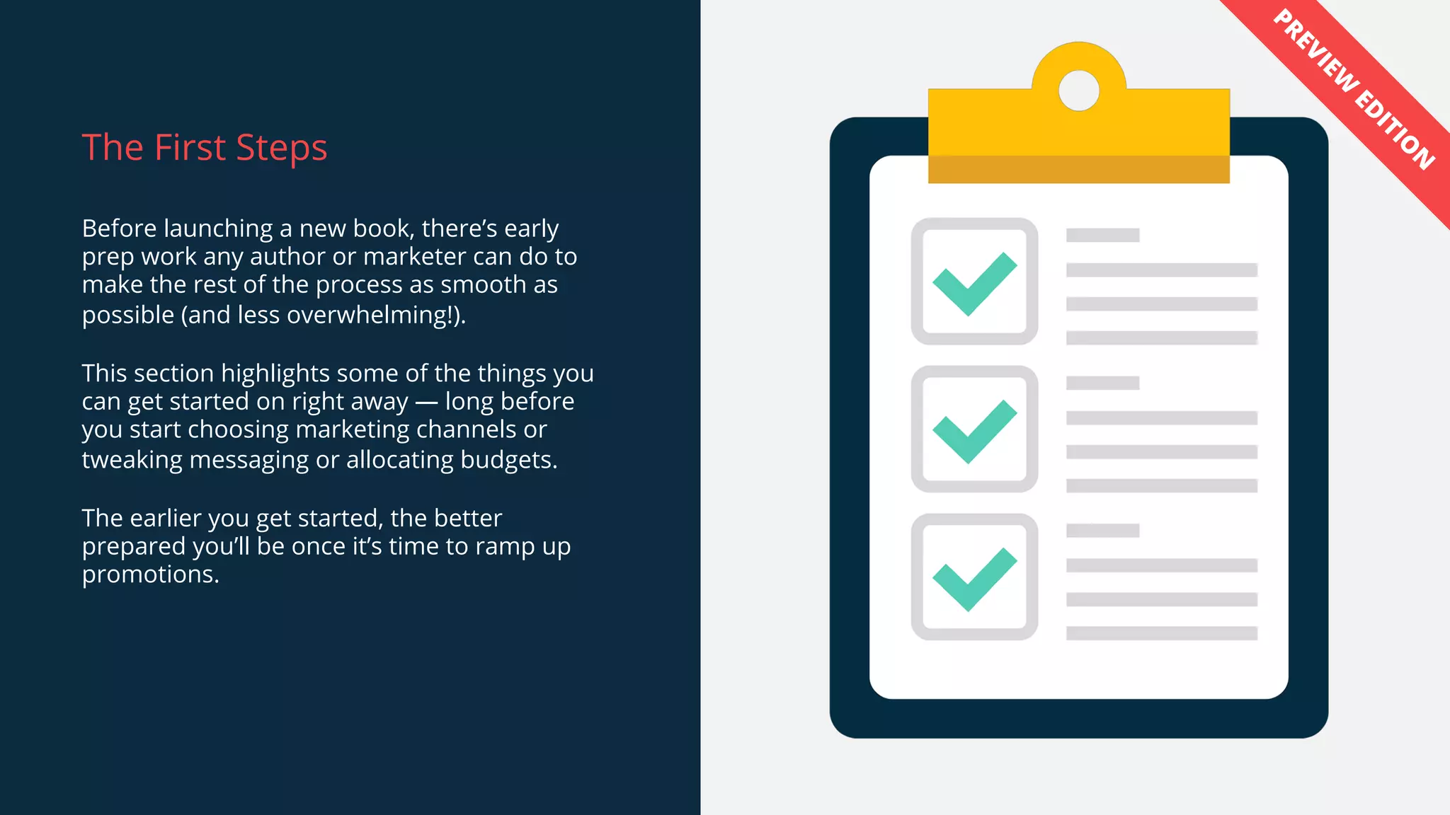 The First Steps
Before launching a new book, there’s early
prep work any author or marketer can do to
make the rest of the process as smooth as
possible (and less overwhelming!).
This section highlights some of the things you
can get started on right away — long before
you start choosing marketing channels or
tweaking messaging or allocating budgets.
The earlier you get started, the better
prepared you’ll be once it’s time to ramp up
promotions.
PREVIEW
ED
ITIO
N
 