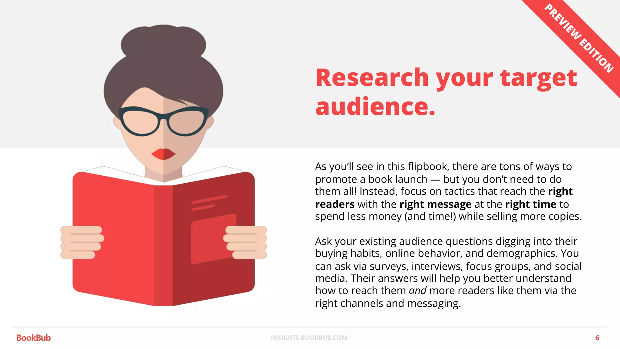 INSIGHTS.BOOKBUB.COM
Research your target
audience.
As you’ll see in this flipbook, there are tons of ways to
promote a book launch — but you don’t need to do
them all! Instead, focus on tactics that reach the right
readers with the right message at the right time to
spend less money (and time!) while selling more copies.
Ask your existing audience questions digging into their
buying habits, online behavior, and demographics. You
can ask via surveys, interviews, focus groups, and social
media. Their answers will help you better understand
how to reach them and more readers like them via the
right channels and messaging.
6
PREVIEW
ED
ITIO
N
 