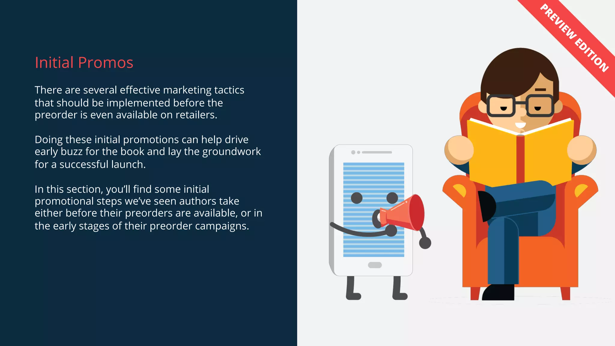 Initial Promos
There are several effective marketing tactics
that should be implemented before the
preorder is even available on retailers.
Doing these initial promotions can help drive
early buzz for the book and lay the groundwork
for a successful launch.
In this section, you’ll find some initial
promotional steps we’ve seen authors take
either before their preorders are available, or in
the early stages of their preorder campaigns.
PREVIEW
ED
ITIO
N
 