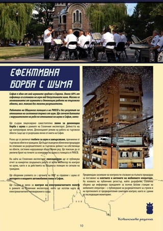 Истинските решения
10
София е един от най-шумните градове в Европа. Около 60% от
софиянцисаизложенинашумнаддопустимитенива.Масовиса
оплакванията от шумната и денонощна работа на търговски
обекти,вкл.такивабезлегалниразрешителни.
Работата на Общинска полиция и на РИОСВ е без резултат по
отношениенасистемниятормозотшум.Щеспечелябитката
снарушителитенаредапоотношениенашумавСофия,като:
Ще създам лицензирано самостоятелно звено за денонощна
борба с шума в рамките на Столичния инспекторат. Дейността му
ще контролирам лично. Денонощният режим на работа на търговски
обекти също ще се разрешава лично от кмета на София.
Рязко ще се увеличат глобите за шум и замърсяване, причинени от
търговскиобектииграждани.Щебъдатвъведениоблекченипроцедури
по отнемане на разрешителните за търговска дейност на собственици
на обекти, системно нарушаващи обществения ред. Ще поискам да се
увеличи броят на точките за измерване на шума в столицата от РИОСВ.
На сайта на Столичния инспекторат ежеседмично ще се публикува
отчет за конкретно свършената работа от всеки инспектор по контрол
на шума, както и за действията на Общинска полиция по сигнали на
граждани.
Ще обединим усилията си с органите на МВР за справяне с шума от
моторите и нощните автомобилни гонки в София.
Ще създам и звено за контрол на електромагнитните полета
в рамките на Столичния инспекторат, което ще изготви карта на
електромагнитните натоварвания в града.
Предвиждам засилване на контрола по спазване на пълната процедура
за поставяне на клетките и антените на мобилните оператори.
На основата на публичния регистър, който разработих, Столична
община ще информира гражданите за всички базови станции на
мобилните оператори – с публикуване на разрешителните за строеж и
на протоколите от предварителния санитарен контрол, както и с данни
от последващия мониторинг.
ЕФЕКТИВНА
БОРБА С ШУМА
 