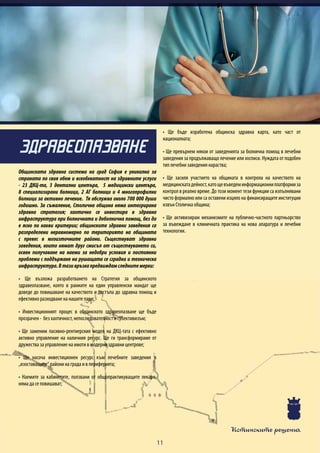 Истинските решения
11
Общинската здравна система на град София е уникална за
страната по своя обем и всеобхватност на здравните услуги
- 23 ДКЦ-та, 3 дентални центъра, 5 медицински центъра,
8 специализирани болници, 2 АГ болници и 4 многопрофилни
болници за активно лечение. Тя обслужва около 700 000 души
годишно. За съжаление, Столична община няма интегрирана
здравна стратегия; хаотично се инвестира в здравна
инфраструктура при болничната и доболнична помощ, без да
е ясно по какви критерии; общинските здравни заведения са
разпределени неравномерно по територията на общината
с превес в югоизточните райони. Съществуват здравни
заведения, които нямат друг смисъл от съществуването си,
освен получаване на наеми за недобри условия и постоянни
проблеми с поддържане на рушащата се сградна и техническа
инфраструктура.Втазивръзкапредвиждамследнитемерки:
• Ще възложа разработването на Стратегия за общинското
здравеопазване, която в рамките на един управленски мандат ще
доведе до повишаване на качеството и достъпа до здравна помощ и
ефективно разходване на нашите пари;
• Инвестиционният процес в общинското здравеопазване ще бъде
прозрачен - без хаотичност, непоследователност и субективизъм;
• Ще заменим пасивно-рентиерския модел на ДКЦ-тата с ефективно
активно управление на наличния ресурс. Ще ги трансформираме от
дружества за управление на имоти в модерни здравни центрове;
• Ще насоча инвестиционен ресурс към лечебните заведения в
„изоставащите“ райони на града и в периферията;
• Наемите за кабинетите, ползвани от общопрактикуващите лекари,
няма да се повишават;
• Ще бъде изработена общинска здравна карта, като част от
националната;
• Ще превърнем някои от заведенията за болнична помощ в лечебни
заведения за продължаващо лечение или хосписи. Нуждата от подобен
тип лечебни заведения нараства;
• Ще засиля участието на общината в контрола на качеството на
медицинскатадейност,катощевъведеминформационниплатформиза
контрол в реално време. До този момент тези функции са изпълнявани
чисто формално или са оставени изцяло на финансиращите институции
извън Столична община;
• Ще активизирам механизмите на публично-частното партньорство
за въвеждане в клиничната практика на нова апаратура и лечебни
технологии.
ЗДРАВЕОПАЗВАНЕ
 