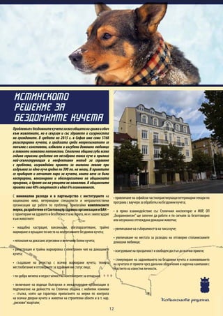 Истинските решения
12
Проблемътсбездомнитекучетазасягаобщатанигрижаиобич
към животните, но е свързан и със здравето и сигурността
на гражданите. В средата на 2015 г. в София има само 5768
регистрирани кучета, a градската среда непрекъснатото се
попълва с изоставени, избягали и изгубени домашни любимци
и тяхното нежелано потомство. Столична община губи всяка
година сериозни средства от несъбрана такса куче и прилага
най-скъпоструващия и неефективен метод за справяне
с проблема, изграждайки приюти за милиони левове при
издръжка за едно куче средно по 300 лв. на месец. В приютите
се прибират и отчитат пари за кучета, които вече са били
кастрирани, ваксинирани и обезпаразитени по общинската
програма, а броят им на улицата не намалява. В общинските
приютиима40%смъртностиедва6%осиновяемост.
С минимални разходи и в партньорство с институциите на
национално ниво, ветеринарни специалисти и неправителствени
организации ще работя по проблема, прилагайки комплексните
мерки,разработениотСветовнатаздравнаорганизацияиБАН–
сгарантираненаздраветоибезопасносттанахората,ноисмилосърдие
към животните:
• мащабна кастрация, ваксинация, обезпаразитяване, трайно
маркиране и връщане по места на неагресивните бездомни кучета;
• евтаназия на доказано агресивни и нелечимо болни кучета;
• регистрация и трайна маркировка с електронен чип на домашните
кучета;
• създаване на регистър с всички маркирани кучета, тяхното
местообитание и отговорните за здравния им статус лица;
• по-добра хигиена и недостъпност на контейнерите за отпадъци;
• включване на водещи български и международни организации в
подпомагане на дейността на Столична община с мобилни клиники
– стъпка, която ще гарантира прилагането на мерки по контрола
на всички дворни кучета и животни на строителни обекти и в т. нар.
„рискови”квартали;
• привличане на софийски частнопрактикуващи ветеринарни лекари по
програма с ваучери за обработка на бездомни кучета;
• в пряко взаимодействие със Столичния инспекторат и МВР, ОП
„Екоравновесие” ще започне да работи и по сигнали за безотговорно
или нехуманно отглеждани домашни животни;
• увеличаване на събираемостта на такса куче;
• увеличаване на местата за разходка на отговорно стопанисваните
домашни любимци;
• осигуряване на прозрачност и свободен достъп до всички приюти;
• стимулиране на задомяването на бездомни кучета и осиновяването
на кучетата от приюти чрез данъчни облекчения и нарочна кампания с
участието на известни личности.
ИСТИНСКОТО
РЕШЕНИЕ ЗА
БЕЗДОМНИТЕ КУЧЕТА
 