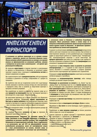 Истинските решения
13
В системата на градския транспорт не се спазват основни
планове и стратегии, приети от Столичния общински съвет.
Липсвасистеменподходвуправлениетонасектора,несеправят
анализи на ефективността на вложените средства, занижен
е контролът на всички нива в инвестициите – от проект през
реализациядоподдръжка.
Ще продължа инвестициите в градския транспорт за доизграждане
на мрежата на Метрополитена и обвързване на различните видове
транспорт в единна схема с въвеждане на интелигентна система за
контрол и управление на трафика.
Щесъздамекспертенсъветсгражданскоучастие,койтодакоординира
състоянието и развитието на сектора, съобразявайки се с нуждите на
гражданите.
Ще изработим нови или ще осъвременим всички вече съществуващи
планове, програми и стратегии, касаещи сектора, вкл. нова транспортна
и маршрутна схема, план за развитие на обществения транспорт и
програма за неговото ускоряване.
При разработване на проекти за промяна на градската среда ще се
дава приоритет на пешеходеца, след това - на градския транспорт и
велосипедистите, и едва накрая – на автомобилите.
Ще преустановя практиката да се забавят плащания към общинските
транспортни оператори. Предвиждам спешно издължаване на
Центъра за градска мобилност към транспортните оператори, които
изпитватостърнедостиготсредствазатехническаподдръжкаиремонти
– факт, поставящ в пряка опасност живота и здравето на пътниците.
По-слабо натоварените линии с по-високи експлоатационни разходи ще
бъдат отдавани на концесия.
Ще подобрим значително условията за труд на персонала на
общинските транспортни оператори.
Експлоатационното състояние на уличната мрежа не е
добро. Населяват се нови жилищни територии, а темпото за
изграждане на уличните трасета изостава. Това затормозява
движението на транспортните средства. Лошо е състоянието
и на настилките, при над 30% от кръстовищата липсват
необходимите разширения, много от светофарните секции
са с лоша разпознаваемост на сигнала, липсват знаци за
престрояване и комплексна сигнализация при кръстовищата,
в активните ленти за движение се наблюдава безразборно
паркиране. Много указателни табели и пътни знаци не са
актуалнииподвеждатгражданите.Гратисътприпътуванията
нанася огромни загуби на общината. За ефективно справяне с
тезипроблемищезаложакатоприоритет:
Създаване на автоматизирана система за координация между всички
субекти, които имат отношение към пътната настилка. При изготвяне на
инвестиционната програма за пътна рехабилитация ще се координира
график на предстоящите дейности на “Софийска вода”, “Топлофикация”,
ЧЕЗ, телекомуникационни оператори и частни инвеститори. Ще
прекратя практиката една улица да се асфалтира и две седмици по-
късно да се разкопава за подмяна на тръбите. Ще санкционирам всяко
отклонение от предварителните графици.
Разработване на нова генерална схема за развитие на релсовия
електротранспорт, в т. ч. създаване на нови скоростни трамвайни
трасета, обособени от останалото движение, и ускорени трамвайни
трасета по вече съществуващите чрез отделянето им с ограничители.
Изгражданенановитролейбуснитрасетаизаместваненанатоварени
автобусни маршрути с тролейбусни.
Изграждане на вътрешноквартален транспорт, който отвежда
пътниците до ключови станции на метрото.
Изграждане на разклонение на метрото в жк „Люлин” под бул.
„Царица Йоана” до Околовръстния път и на тунелна връзка между
бул.„Н. Й. Вапцаров”и бул.„Гоце Делчев”; проектиране и изграждане на
ново транспортно трасе по бившата жп линия на ул.„Рилска обител”;
решаване на проблема с трамвайното трасе по бул. „Скобелев”;
дострояване на подхода към депо „Обеля” от втория метродиаметър
и изграждане на метростанция под планираната нова гара „Обеля”;
завършване на автогара„Изток”.
Изграждане на кръгови кръстовища след внимателно проучване на
трафика през тях.
Увеличаване на броя на пешеходните светофари с бутон за заявка.
Обособяване на бус ленти по всички булеварди, където наредбата на
МРРБ позволява.
Разработване на нова визуална концепция за всички указателни
табели в града, вкл. и нов тип маркировка.
Стриктно прилагане на добрите практики от европейските държави
при проектиране и строителство на велоалеи и
създаване на мрежа от велосипедни алеи-лъчи,
свързващи кварталите с центъра и с важни
станции на метрото, а на последващ етап
–спродължениедонаселенитеместа
в общината извън града.
ИНТЕЛИГЕНТЕН
ТРАНСПОРТ
 