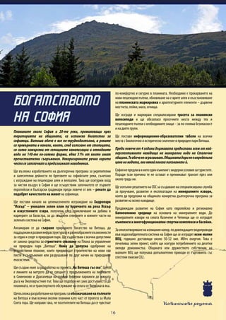 Истинските решения
16
Планините около София и 20-те реки, преминаващи през
територията на общината, са истинско богатство за
софиянци. Витоша обаче е все по-труднодостъпна, а реките
са превърнати в канали, които, след излизане от столицатa,
са силно замърсени от селищните канализации и отпадните
води на 140-те по-големи фирми, едва 31% от които имат
пречиствателни съоръжения. Некоригираните речни корита
честосезатлачватипредизвикватнаводнения.
Ще възложа изработването на дългосрочна програма за укрепителни
и залесителни дейности по бреговете на софийските реки, съчетано
с изграждане на пешеходни алеи и велоалеи. Така ще осигурим вход
за чистия въздух в София и ще осъществим започнатото от първите
европейски и български градинари преди повече от век – реките да
подобрят качеството на живот на софиянци.
Ще поставя начало на целенасоченото изграждане на Хидропарк
“Искър” – уникален зелен клин по поречието на река Искър
и изкуствените езера, получени след приключване на добива в
кариерите за баластра, за да свържем северните и южните части на
зелената система на София.
Ангажирам се да съхраня природното богатство на Витоша, да
поддържамиразвияинфраструктуратаиразнообразнитевъзможности
за отдих и спорт в природния парк. Ще съдействам с всички допустими
от закона средства за стриктното спазване на Плана за управление
на природен парк „Витоша”. Няма да допусна одобрение на
устройствени планове, които предвиждат строителство на нови ски
писти и съоръжения или разрушаване по друг начин на природните
екосистеми.
Ще създам екип за разработка на проекта„На Витоша със ски”. Целта
е линиите на метрото да се срещнат с продълженията на лифтовете
в Симеоново и Драгалевци на големи буферни паркинги до южната
дъга на Околовръстния път. Това ще подобри не само достъпността до
планината, но и транспортното обслужване на селата от Витошката яка.
Щевъзложаразработваненапрограмазаобозначаваненапътеките
на Витоша и във всички околни планини като част от проекта за Мала
Света гора. Ще направя така, че посетителите на Витоша да се чувстват
по-комфортно и сигурно в планината. Необходимо е прокарването на
нови пешеходни пътеки, обновяване на старите алеи и възстановяване
на планинската маркировка и архитектурните елементи – дървени
мостчета, пейки, маси, огнища.
Ще изградя и маркирам специализирани трасета за планински
велосипеди и ще обезопася пресечните места между тях и
пешеходните пътеки с необходимите знаци – за по-голяма безопасност
и на двете групи.
Ще поставя информационно-образователни табели на всички
места с биологично и историческо значение в природен парк Витоша.
Преди повече от 4 години държавата предостави осем от най-
перспективните находища на минерални води на Столична
община.Теобаченесеразвиват.Общинатадоринееопределила
ценанаводата,аконякойпоискаползванетой.
Софиянепредлагаинитоединкъмпингсмодерниусловиязатуристите.
Поради тази причина те не остават и преминават транзит през или
около града ни.
Ще изпълня решението на СОС за създаване на специализирана служба
за проучване, развитие и експлоатация на минералните извори,
която да предложи на общината конкретна дългосрочна програма за
развитие на всяко находище.
Предвиждам развитие на София като европейско и регионално
балнеоложко средище на основата на минералните води. До
минералните извори на селата Казичене и Чепинци ще се изградят
къмпинги и многофункционални спортни комплекси и басейни.
Заоползотворяваненаизлишниянапор,подовеждащитеводопроводи
във водоснабдителната система на София ще се изградят осем малки
ВЕЦ, годишно доставящи около 50-52 хил. МВтч енергия. Това е
печеливш зелен проект, който ще осигури потреблението на десетки
хиляди домакинства. Общината или дружеството собственик на
малките ВЕЦ ще получава допълнително приходи от търговията със
спестени емисии СО2.
БОГАТСТВОТО
НА СОФИЯ
 
