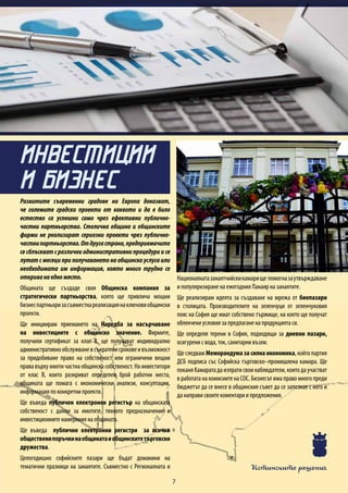 Истинските решения
7
Развитите съвременни градове на Европа доказват,
че големите градски проекти от каквото и да е било
естество са успешни само чрез ефективни публично-
частни партньорства. Столична община и общинските
фирми не реализират сериозни проекти чрез публично-
частнипартньорства.Отдругастрана,предприемачите
се сблъскват с различни административни процедури и се
лутат с месеци при получаването на общинска услуга или
необходимата им информация, която много трудно се
откриванаедномясто.
Общината ще създаде своя Общинска компания за
стратегически партньорства, която ще привлича мощни
бизнеспартньоризасъвместнареализациянаключовиобщински
проекти.
Ще инициирам приемането на Наредба за насърчаване
на инвестициите с общинско значение. Фирмите,
получили сертификат за клас В, ще получават индивидуално
административнообслужваневсъкратенисроковеивъзможност
за придобиване право на собственост или ограничени вещни
права върху имоти частна общинска собственост. На инвеститори
от клас В, които разкриват определен брой работни места,
общината ще помага с икономически анализи, консултации,
информация по конкретни проекти.
Ще въведа публичен електронен регистър на общинската
собственост с данни за имотите, тяхното предназначение и
инвестиционните намерения на общината.
Ще въведа публични електронни регистри за всички
общественипоръчкинаобщинатаиобщинскитетърговски
дружества.
Целогодишно софийските пазари ще бъдат домакини на
тематични празници на занаятите. Съвместно с Регионалната и
Националнатазанаятчийскикамарище помогназаутвърждаване
и популяризиране на ежегодния Панаир на занаятите.
Ще реализирам идеята за създаване на мрежа от биопазари
в столицата. Производителите на зеленчуци от зеленчуковия
пояс на София ще имат собствено тържище, на което ще получат
облекчени условия за предлагане на продукцията си.
Ще определя терени в София, подходящи за дневни пазари,
осигурени с вода, ток, санитарни възли.
Ще следвам Меморандума за силна икономика, който партия
ДСБ подписа със Софийска търговско–промишлена камара. Ще
поканяКамаратадаизпратисвоинаблюдатели,коитодаучастват
в работата на комисиите на СОС. Бизнесът има право много преди
бюджетът да се внесе в общинския съвет да се запознае с него и
да направи своите коментари и предложения.
ИНВЕСТИЦИИ
И БИЗНЕС
 