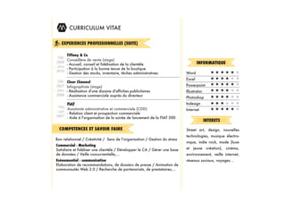 CURRICULUM VITAE

     EXPERIENCES PROFESSIONNELLES (SUITE)

        Tiffany & Co
    Déc
        Conseillère de vente (stage)
   2009                                                                              INFORMATIQUE
        - Accueil, conseil et fidélisation de la clientèle
-­ Janv
        - Participation à la bonne tenue de la boutique
   2010
        - Gestion des stocks, inventaire, tâches administratives             Word
                                                                             Excel
    Déc   Clear Channel
   2007   Infographiste (stage)                                              Powerpoint
-­ Janv   - Réalisation d'une dizaine d'affiches publicitaires               Illustrator
   2008   - Assistance commerciale auprès du directeur
                                                                             Photoshop
        FIAT                                                                 Indesign
   Mai
        Assistante administrative et commerciale (CDD)                       Internet
-­ Juin - Relation client et prospection commerciale
 2007 - Aide à l'organisation de la soirée de lancement de la FIAT 500
                                                                                           INTERETS
   COMPETENCES ET SAVOIR FAIRE                                               Street art, design, nouvelles
                                                                             technologies, musique électro-
                                                                             nique, indie rock, mode (luxe
 Commercial - Marketing
 Satisfaire et fidéliser une clientèle / Développer le CA / Gérer une base   et jeune création), cinéma,
 de données / Veille concurrentielle,...                                     environnement, veille internet,
 Evénementiel - communication                                                réseaux sociaux, voyages...
 Elaboration de recommandations, de dossiers de presse / Animation de
 communautés Web 2.0 / Recherche de partenariats, de prestataires,...
 