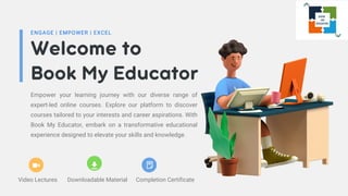 Welcome to
Book My Educator
ENGAGE | EMPOWER | EXCEL
Empower your learning journey with our diverse range of
expert-led online courses. Explore our platform to discover
courses tailored to your interests and career aspirations. With
Book My Educator, embark on a transformative educational
experience designed to elevate your skills and knowledge.
Video Lectures Downloadable Material Completion Certificate
 