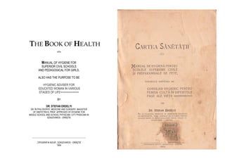 THE BOOK OF HEALTH
-oOo-
MANUAL OF HYGIENE FOR
SUPERIOR CIVIL SCHOOLS
AND PEDAGOGICAL FOR GIRLS,
ALSO HAS THE PURPOSE TO BE
HYGIENIC ADVISER FOR
EDUCATED WOMAN IN VARIOUS
STAGES OF LIFE============
BY
DR. STEFAN ERDELYI
DR. ÎN PHILOSOPHY, MEDICINE AND SURGERY, MAGISTER
OF OBSTETRICS, PROF. APPROVED OF HYGIENE FOR
MIDDLE SCHOOL AND SCHOOL PHYSICIAN. CITY PHISICIAN IN
SZASZVAROS - ORĂŞTIE
_________________________________________________
„TIPOGRAFIA NOUĂ”, SZASZVAROS - ORĂŞTIE
1904
 