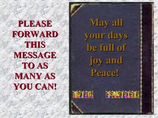 May all your days be full of joy and Peace!   PLEASE FORWARD THIS MESSAGE TO AS MANY AS YOU CAN! 