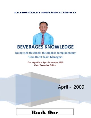  
    BALI HOSPITALITY PROFESSIONAL SERVICES
     
                                   



                                   
                                   
                                   
                                   



         BEVERAGES KNOWLEDGE 
        Do not sell this Book, this Book is complimentary 
                   from Hotel Team Managers 
                  Drs. Agustinus Agus Purwanto, MM 
                        Chief Executive Officer 
     




                                             April ‐  2009



                     Book One
 