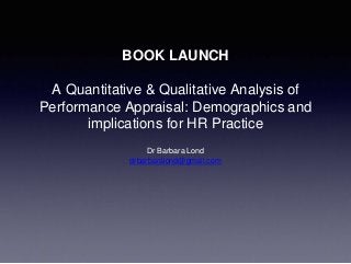 BOOK LAUNCH
A Quantitative & Qualitative Analysis of
Performance Appraisal: Demographics and
implications for HR Practice
Dr Barbara Lond
drbarbaralond@gmail.com
 