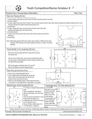 Youth Competitive/Senior Amateur # 7
Practice Focus: Scoring Goals, Flank Attack

Time: 2 hrs

Warm-Up: Passing (25 min)
1. In pairs, players pass back and forth across the field using two touches on the ball.
2. Runner's stretch.
3. In pairs, players face each other 2m apart. They one-touch pass the ball to each other while increasing the distance between them to 25m.
They then decrese the distance while passing back to 2m.
4. Quad stretch.
5. In pairs, facing each other, one-touch pass the ball to each other while
shuttling (side stepping) to the half and back.
6. Hamstring stretch.
7. In pairs, one touch pass the ball to each other while moving around half the
field twice.
8. Heel stretch.
Note: While these passing drills seem simple, they increase in difficulty if the coach
demands 100% accuracy and proper weight and insists on number of touches
specified.

x
#5 x
x

o
o
o

x
x

GK

o #7
o

figure for drill #5 and #7
32m

Technical Skill: 4 v4 in small area (35 min)
Play 4v4 on full size goals with GK in area twice the size of
the penalty area.

O
X
O

X

X

O

6X5 minute games, switching roles of X's and O's
Play on two fields if you have enough players.

x
x
x
x

Fitness Focus: sprint and score (15 min)
1. Server (S) rolls or throws ball parallel to 5m line.
2. X and O, starting at the top of the penalty area, sprint to ball
and try to score. X tries to get to ball on the near side and if
X misses, O tries to convert from the far side.
3. Players try to score alternating ,based on coach's instruction and throw :
a. run and kick, b. run and slide into ball, c. diving header, d. run and head.

GK

X's can score in either goal, but must cross centerline first after
scoring a goal or losing possession. After crossing centerline, they
can attack either goal again.

GK

40m

X

O

o
o
o
o

S
GK

O
X

O

N

X

Goal can only be scored from a cross
by the team that played to N.
If defending team wins ball, they play
to N so they can score.
Set up 2 fields or rotate teams of 4.
3 minute games, change N's

corner squares.
In square,player can
not be challenged.
Teams must play
across center-field
before they can score
again.

o

x

x

o

x

o

GK

GK

O

GK

Tactical Focus: 4v4+N crossing (20 min)
Scrimmage focus: 7v7 Flank attack (25 min)
N
X v O play on one goal inside penalty X v O, full field.
Both teams can score
area.
o
on either goal after
x x
Team in possession must play to
X
o
either neutral player who must cross playing to a teamo
o x
mate in one of the
O X
the ball.

x

Players should be busy at all times. If drills keep players inactive, break team into smaller groups and run parallel drills.
Copyright 2002 by Sauder Consulting Inc.

YOUTH COMPETITIVE/SENIOR ADV. SKILLS & TACTICS

www.soccerpracticebooks.com

Print and Go Practices ----- Page - 17 -

 