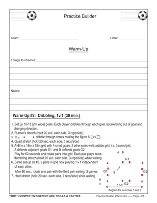 Practice Builder

Team:

Date:

Warm-Up
Things to observe:

Notes:

Warm-Up #2: Dribbling, 1v.1 (30 min.)
1. Set up 10-15 (2m wide) goals. Each player dribbles through each goal, accelerating out of goal and
changing direction.
2. Runner's stretch (hold 20 sec. each side, 3 reps/side)
dribble through cones making the figure 8
3. X
4. Quad stretch (hold 20 sec. each side, 3 reps/side)
5. AvB in a 15m x 15m grid with 4 small goals. 2 other pairs wait outside grid, i.e. 3 pairs/grid.
A defends adjacent goals G1 and B defends goals G2.
A B
Play for 60 seconds and rotate pairs into grid. Each pair plays twice.
Hamstring stretch (hold 20 sec. each side, 3 reps/side) while waiting
G1
6. Same set-up as #5. 2 pairs in grid now playing 1 v.1 independent
of each other.
A
G2
After 60 sec., rotate one pair with the third pair waiting. 3 games. G1
B
7. Heel stretch (hold 20 sec. each side, 3 reps/side) while waiting.
B
A

15m G2
diagram for exercises 5 and 6

YOUTH COMPETITIVE/SENIOR ADV. SKILLS & TACTICS

Practice Builder Warm-Ups ----- Page - 23 -

 