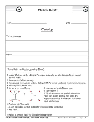 Practice Builder

Team:

Date:

Warm-Up
Things to observe:

Notes:

Warm-Up #4: anticipation, passing (30min)
1. goups of 5-7 players in a 20m x 20m grid. Players pass to each other and follow their pass. Players must call
to receive the ball.
2. Runner's stretch (3x30 sec, each leg).
3. Same groups of players, players numbered starting with #1. Players must pass to each other in numerical sequence.
4. Hamstring stretch (3x30 sec each).
1. A plays give and go with B to open cone.
5. give and go in a 15m x 15m grid
2. C passes pall to D.
A
1 A
3. This is how the situation looks after first two passes.
3
B
B
Now D plays give and go with B and A passes to C.
2
Play continues and must be fluid. Players rotate through
D
C
C
D
middle after 3 minutes.
6. Quad stretch (3x30 sec each).
7. In pairs, players pass one touch to each other (give and go) across field and back.
8. Heel stretch.
For details on stretches, please visit www.soccerpracticebooks.com
YOUTH COMPETITIVE/SENIOR ADV. SKILLS & TACTICS

Practice Builder Warm-Ups ----- Page - 25 -

 